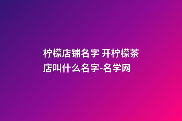 柠檬店铺名字 开柠檬茶店叫什么名字-名学网